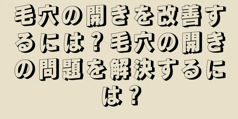 毛穴の開きを改善するには？毛穴の開きの問題を解決するには？