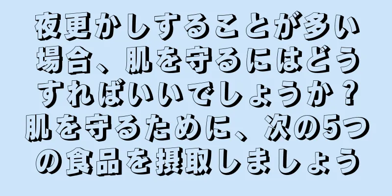 夜更かしすることが多い場合、肌を守るにはどうすればいいでしょうか？肌を守るために、次の5つの食品を摂取しましょう