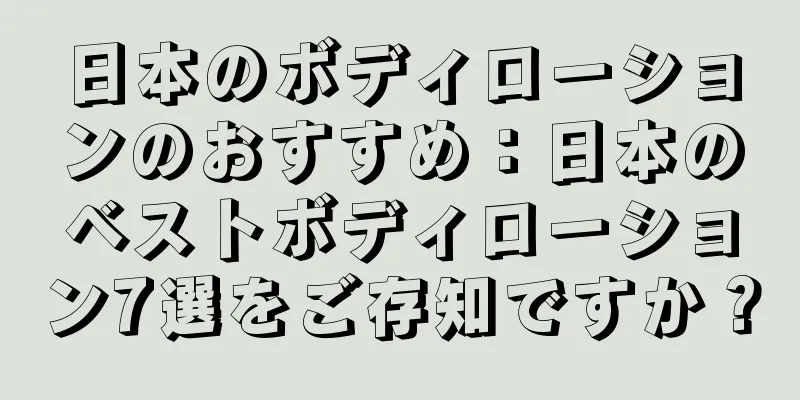 日本のボディローションのおすすめ：日本のベストボディローション7選をご存知ですか？