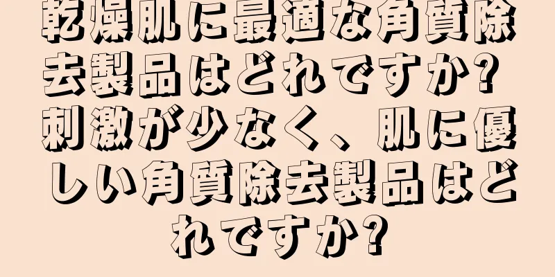 乾燥肌に最適な角質除去製品はどれですか? 刺激が少なく、肌に優しい角質除去製品はどれですか?