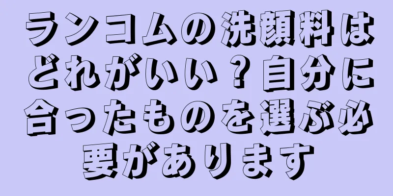 ランコムの洗顔料はどれがいい？自分に合ったものを選ぶ必要があります