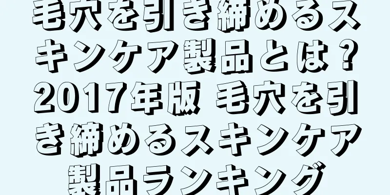 毛穴を引き締めるスキンケア製品とは？2017年版 毛穴を引き締めるスキンケア製品ランキング