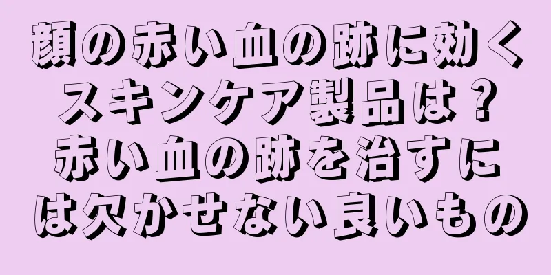 顔の赤い血の跡に効くスキンケア製品は？赤い血の跡を治すには欠かせない良いもの