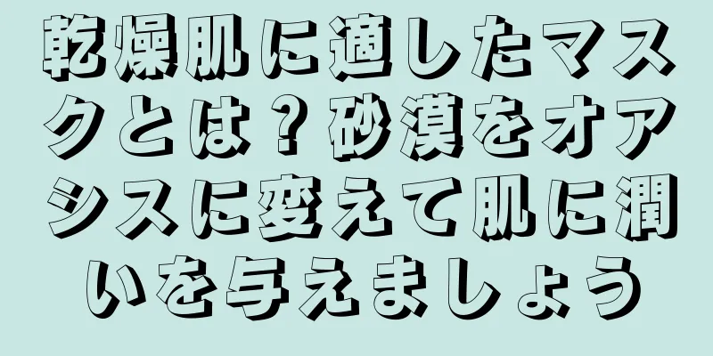 乾燥肌に適したマスクとは？砂漠をオアシスに変えて肌に潤いを与えましょう