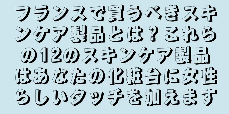 フランスで買うべきスキンケア製品とは？これらの12のスキンケア製品はあなたの化粧台に女性らしいタッチを加えます