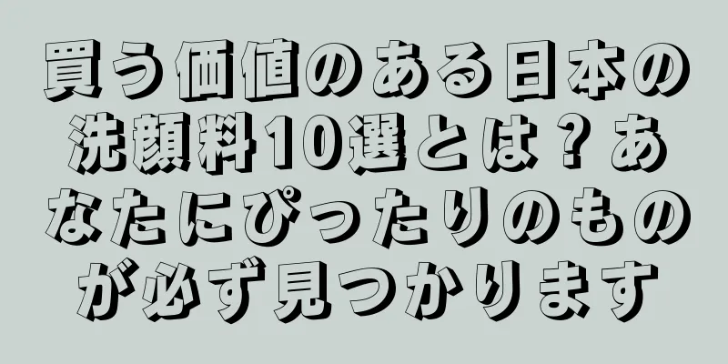 買う価値のある日本の洗顔料10選とは？あなたにぴったりのものが必ず見つかります