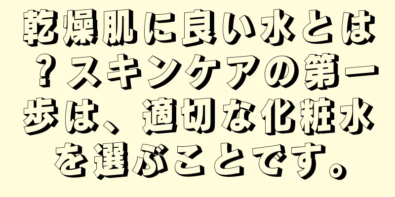 乾燥肌に良い水とは？スキンケアの第一歩は、適切な化粧水を選ぶことです。