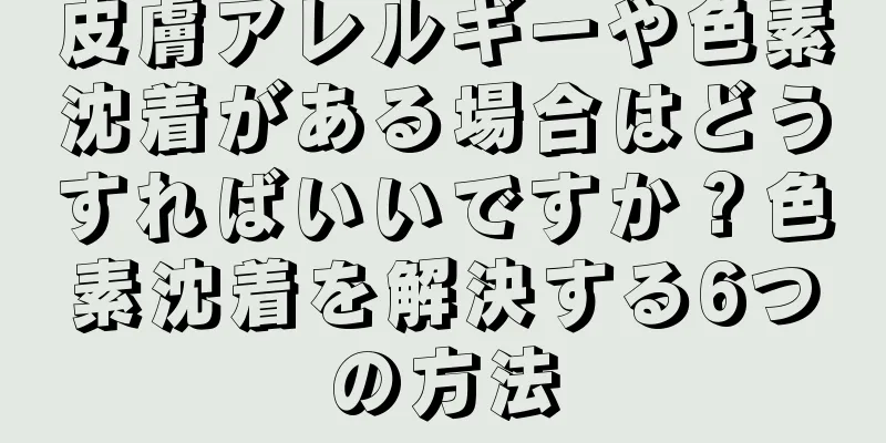 皮膚アレルギーや色素沈着がある場合はどうすればいいですか？色素沈着を解決する6つの方法