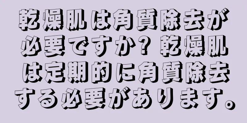 乾燥肌は角質除去が必要ですか? 乾燥肌は定期的に角質除去する必要があります。