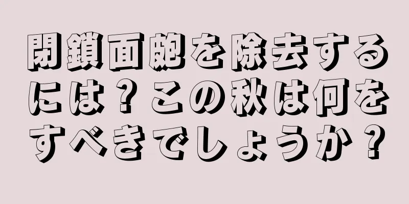 閉鎖面皰を除去するには？この秋は何をすべきでしょうか？