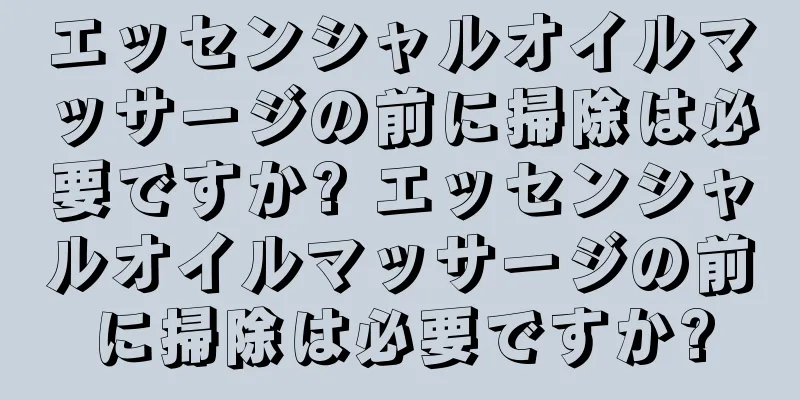 エッセンシャルオイルマッサージの前に掃除は必要ですか? エッセンシャルオイルマッサージの前に掃除は必要ですか?