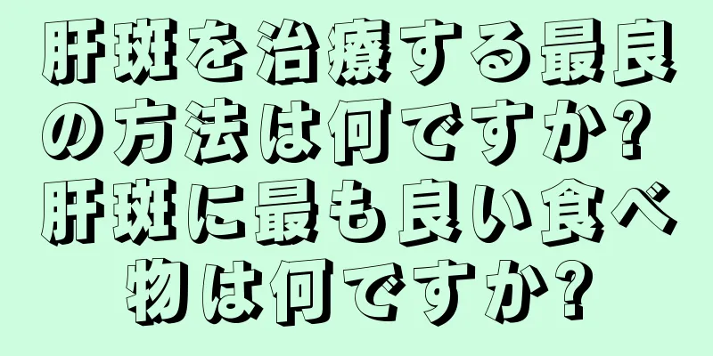 肝斑を治療する最良の方法は何ですか? 肝斑に最も良い食べ物は何ですか?