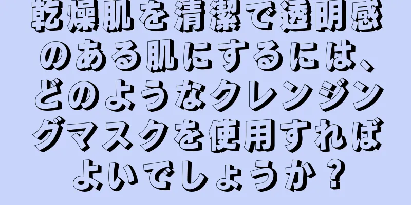 乾燥肌を清潔で透明感のある肌にするには、どのようなクレンジングマスクを使用すればよいでしょうか？