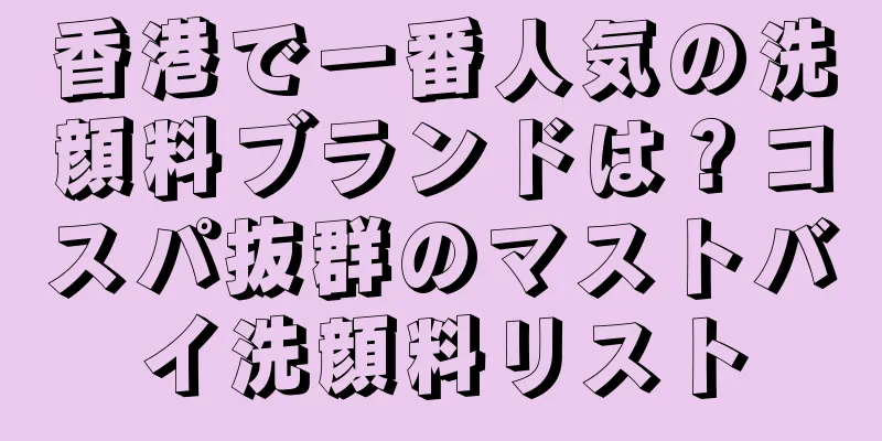 香港で一番人気の洗顔料ブランドは？コスパ抜群のマストバイ洗顔料リスト