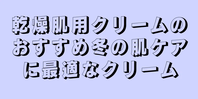 乾燥肌用クリームのおすすめ冬の肌ケアに最適なクリーム