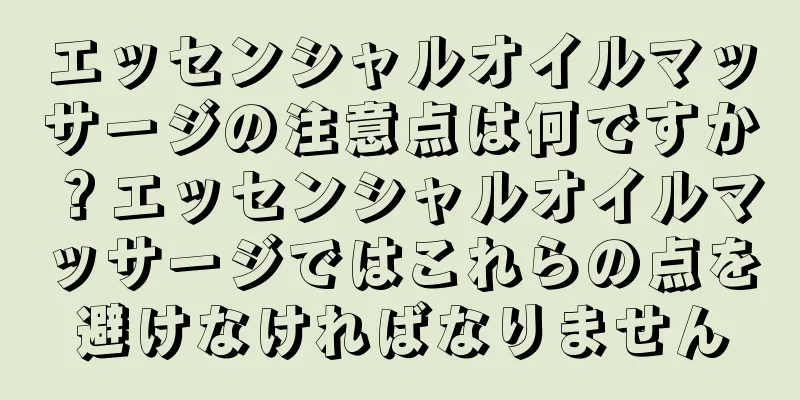 エッセンシャルオイルマッサージの注意点は何ですか？エッセンシャルオイルマッサージではこれらの点を避けなければなりません