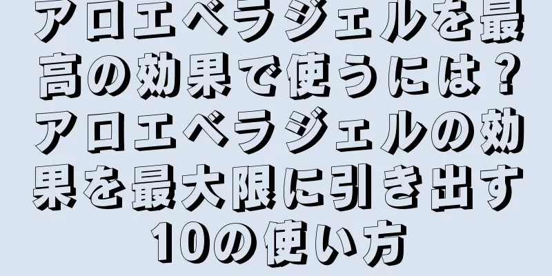 アロエベラジェルを最高の効果で使うには？アロエベラジェルの効果を最大限に引き出す10の使い方