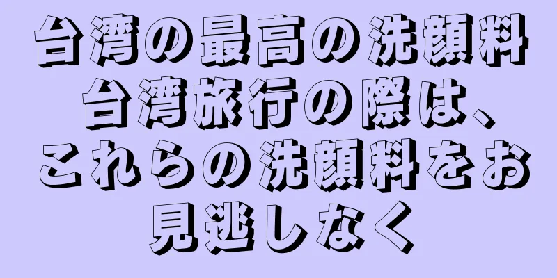 台湾の最高の洗顔料 台湾旅行の際は、これらの洗顔料をお見逃しなく