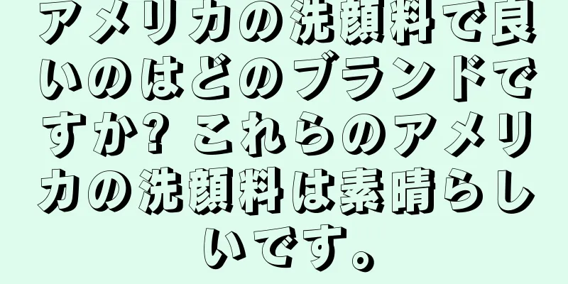 アメリカの洗顔料で良いのはどのブランドですか? これらのアメリカの洗顔料は素晴らしいです。