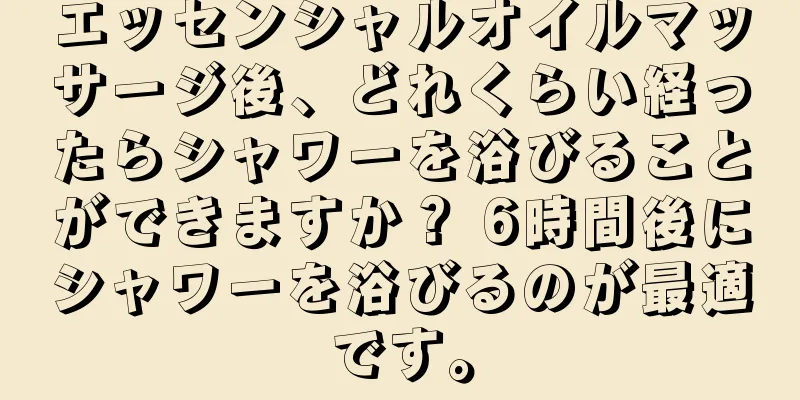 エッセンシャルオイルマッサージ後、どれくらい経ったらシャワーを浴びることができますか？ 6時間後にシャワーを浴びるのが最適です。