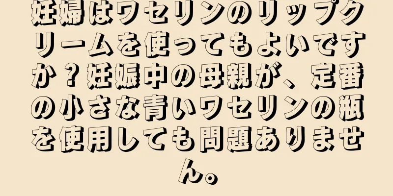 妊婦はワセリンのリップクリームを使ってもよいですか？妊娠中の母親が、定番の小さな青いワセリンの瓶を使用しても問題ありません。