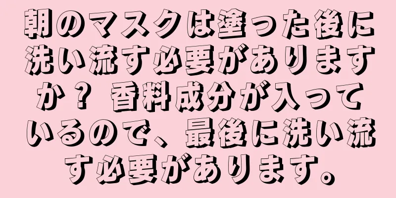 朝のマスクは塗った後に洗い流す必要がありますか？ 香料成分が入っているので、最後に洗い流す必要があります。