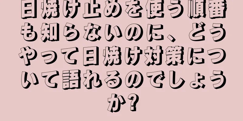 日焼け止めを使う順番も知らないのに、どうやって日焼け対策について語れるのでしょうか?