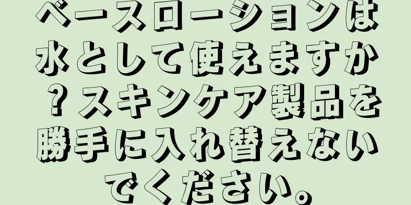 ベースローションは水として使えますか？スキンケア製品を勝手に入れ替えないでください。