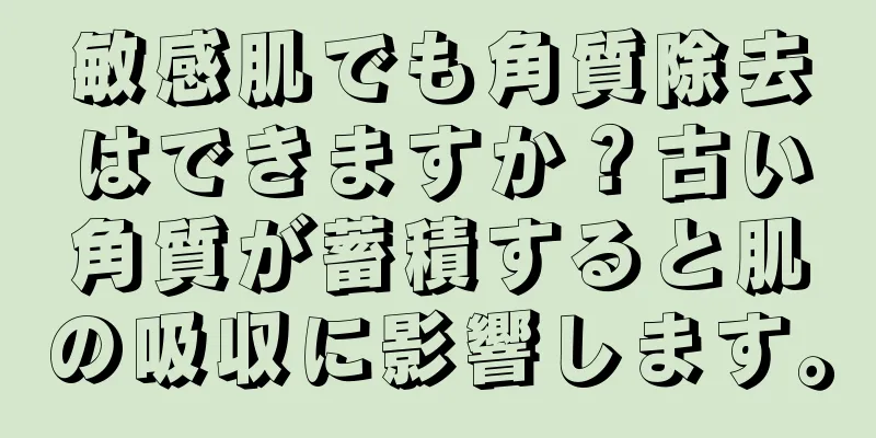 敏感肌でも角質除去はできますか？古い角質が蓄積すると肌の吸収に影響します。