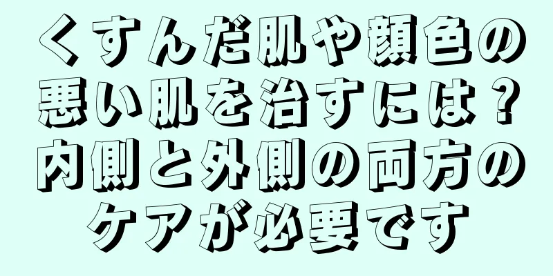 くすんだ肌や顔色の悪い肌を治すには？内側と外側の両方のケアが必要です