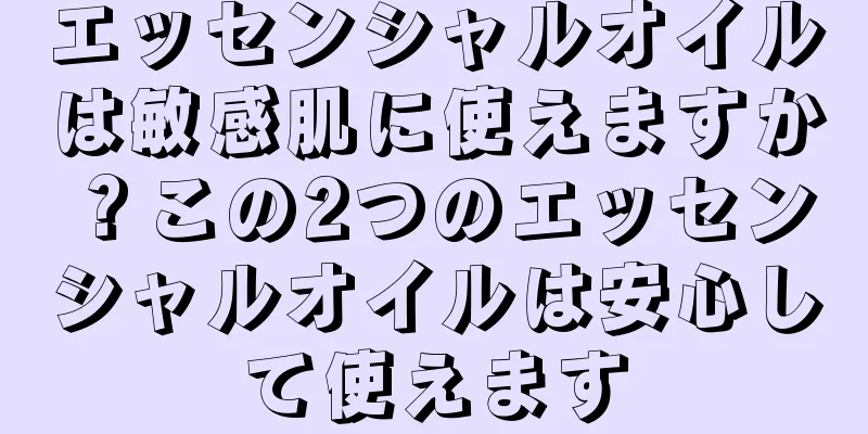 エッセンシャルオイルは敏感肌に使えますか？この2つのエッセンシャルオイルは安心して使えます