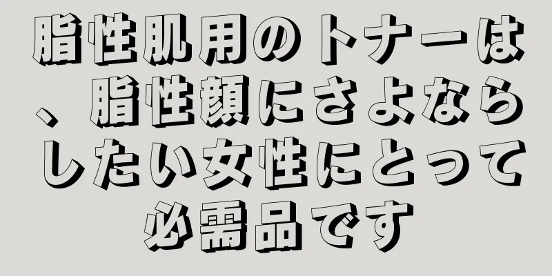 脂性肌用のトナーは、脂性顔にさよならしたい女性にとって必需品です