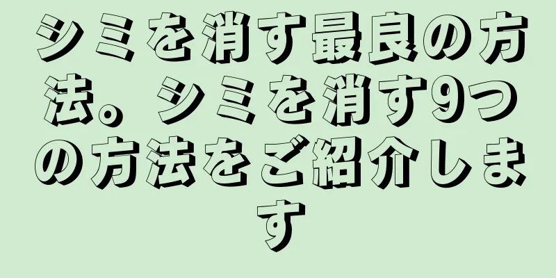 シミを消す最良の方法。シミを消す9つの方法をご紹介します