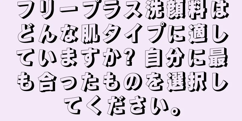 フリープラス洗顔料はどんな肌タイプに適していますか? 自分に最も合ったものを選択してください。