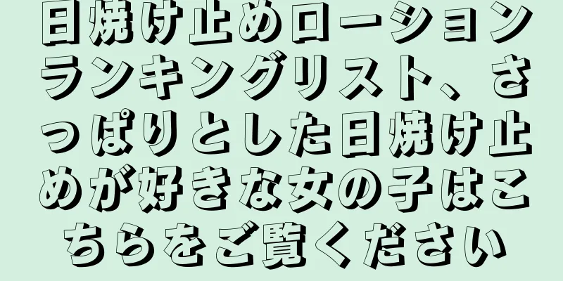 日焼け止めローションランキングリスト、さっぱりとした日焼け止めが好きな女の子はこちらをご覧ください