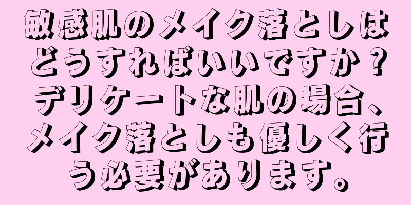 敏感肌のメイク落としはどうすればいいですか？デリケートな肌の場合、メイク落としも優しく行う必要があります。