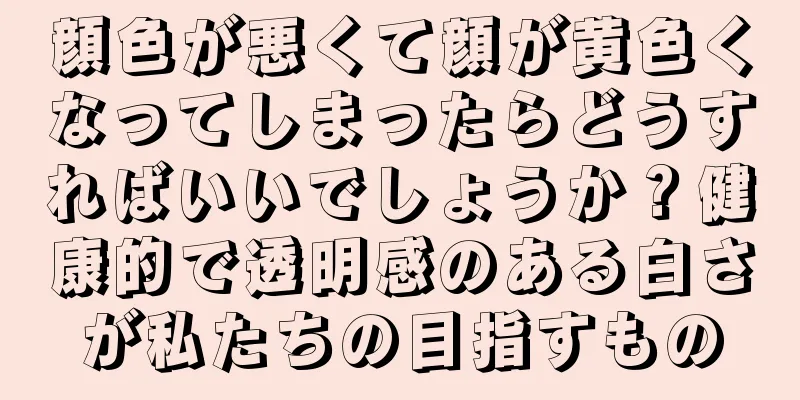 顔色が悪くて顔が黄色くなってしまったらどうすればいいでしょうか？健康的で透明感のある白さが私たちの目指すもの