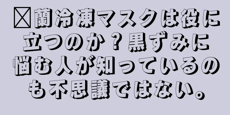 鑫蘭冷凍マスクは役に立つのか？黒ずみに悩む人が知っているのも不思議ではない。