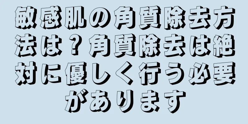 敏感肌の角質除去方法は？角質除去は絶対に優しく行う必要があります