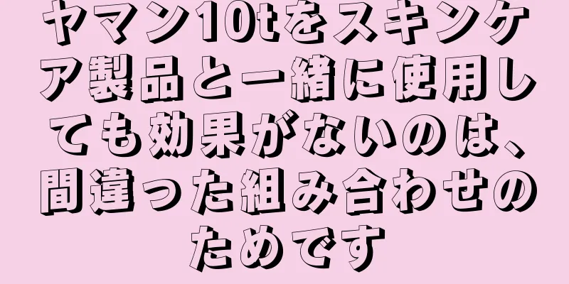 ヤマン10tをスキンケア製品と一緒に使用しても効果がないのは、間違った組み合わせのためです