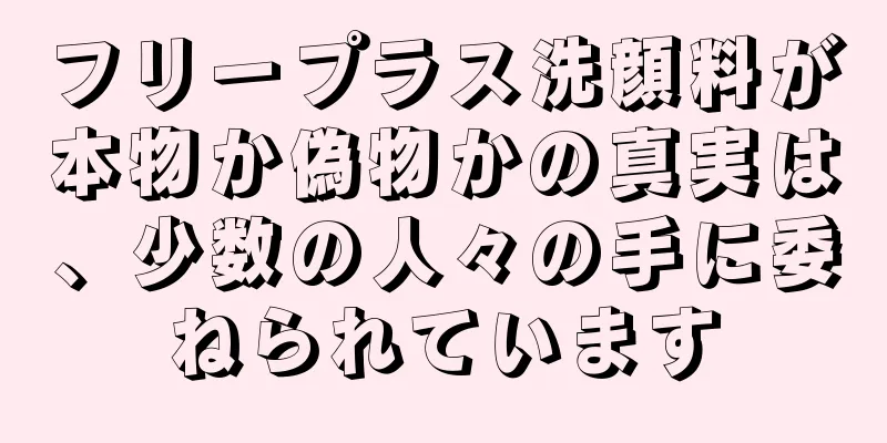 フリープラス洗顔料が本物か偽物かの真実は、少数の人々の手に委ねられています