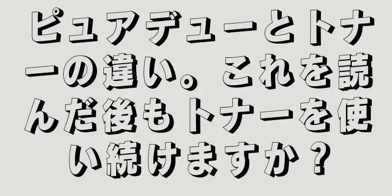 ピュアデューとトナーの違い。これを読んだ後もトナーを使い続けますか？