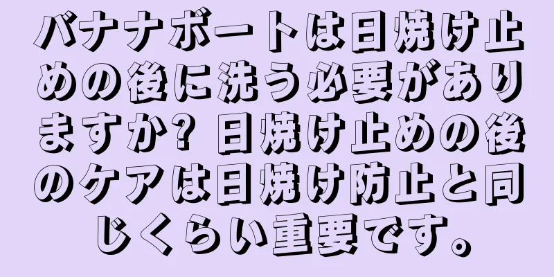 バナナボートは日焼け止めの後に洗う必要がありますか? 日焼け止めの後のケアは日焼け防止と同じくらい重要です。