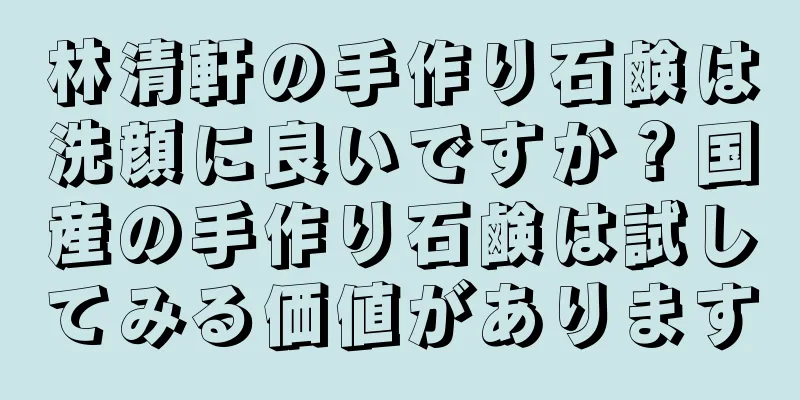 林清軒の手作り石鹸は洗顔に良いですか？国産の手作り石鹸は試してみる価値があります