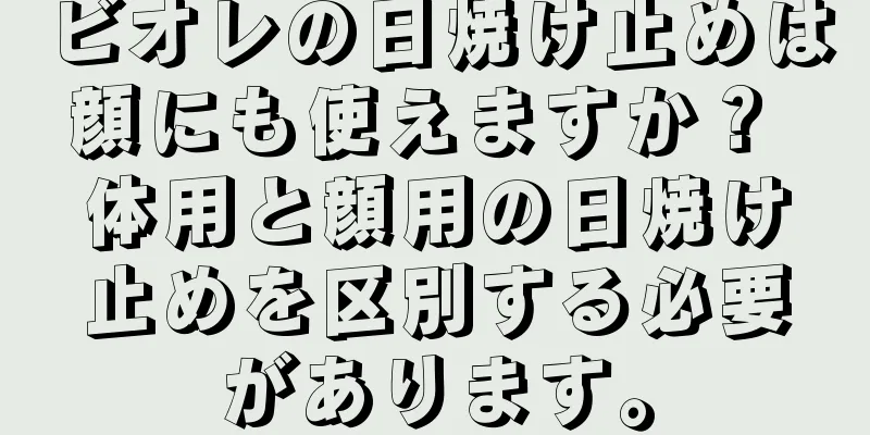 ビオレの日焼け止めは顔にも使えますか？ 体用と顔用の日焼け止めを区別する必要があります。