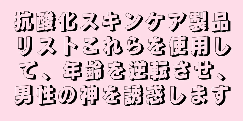 抗酸化スキンケア製品リストこれらを使用して、年齢を逆転させ、男性の神を誘惑します