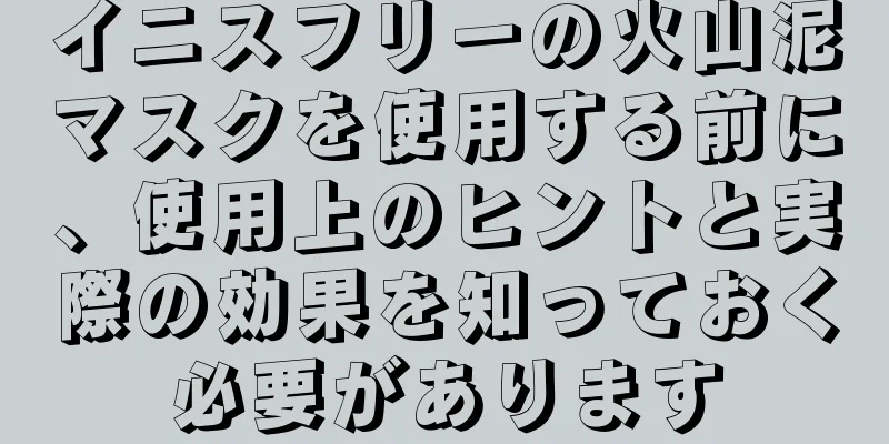 イニスフリーの火山泥マスクを使用する前に、使用上のヒントと実際の効果を知っておく必要があります