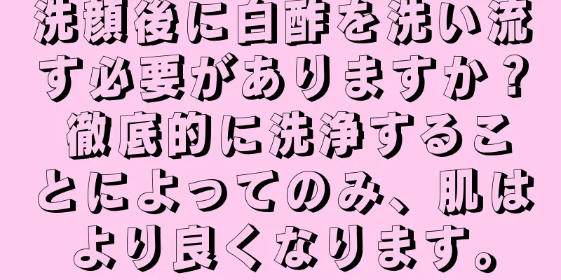 洗顔後に白酢を洗い流す必要がありますか？ 徹底的に洗浄することによってのみ、肌はより良くなります。