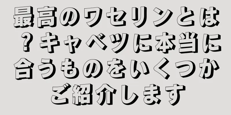 最高のワセリンとは？キャベツに本当に合うものをいくつかご紹介します