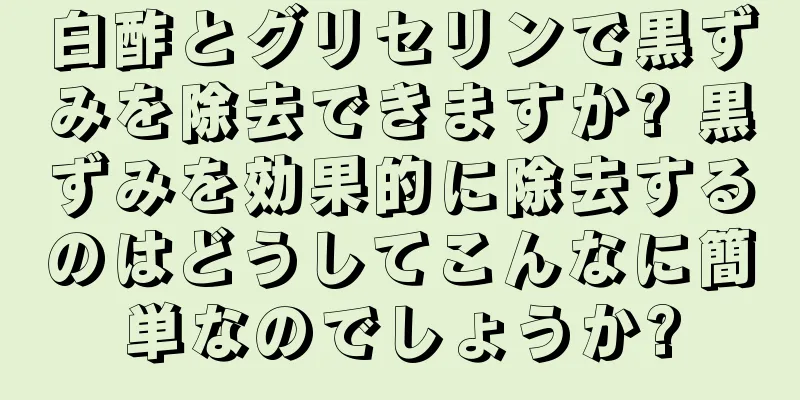 白酢とグリセリンで黒ずみを除去できますか? 黒ずみを効果的に除去するのはどうしてこんなに簡単なのでしょうか?